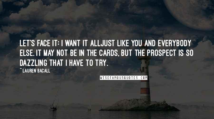 Lauren Bacall Quotes: Let's face it: I want it alljust like you and everybody else. It may not be in the cards, but the prospect is so dazzling that I have to try.