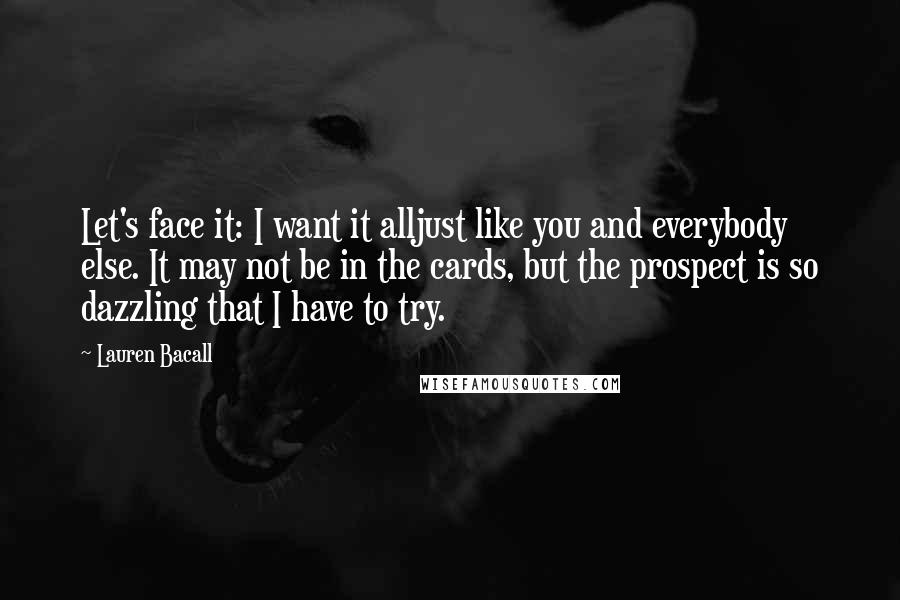 Lauren Bacall Quotes: Let's face it: I want it alljust like you and everybody else. It may not be in the cards, but the prospect is so dazzling that I have to try.