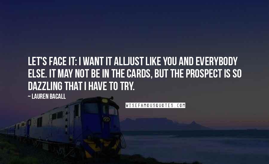 Lauren Bacall Quotes: Let's face it: I want it alljust like you and everybody else. It may not be in the cards, but the prospect is so dazzling that I have to try.