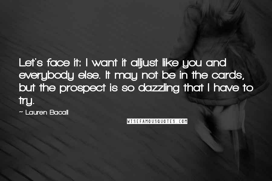 Lauren Bacall Quotes: Let's face it: I want it alljust like you and everybody else. It may not be in the cards, but the prospect is so dazzling that I have to try.