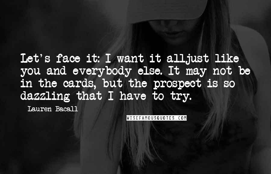 Lauren Bacall Quotes: Let's face it: I want it alljust like you and everybody else. It may not be in the cards, but the prospect is so dazzling that I have to try.