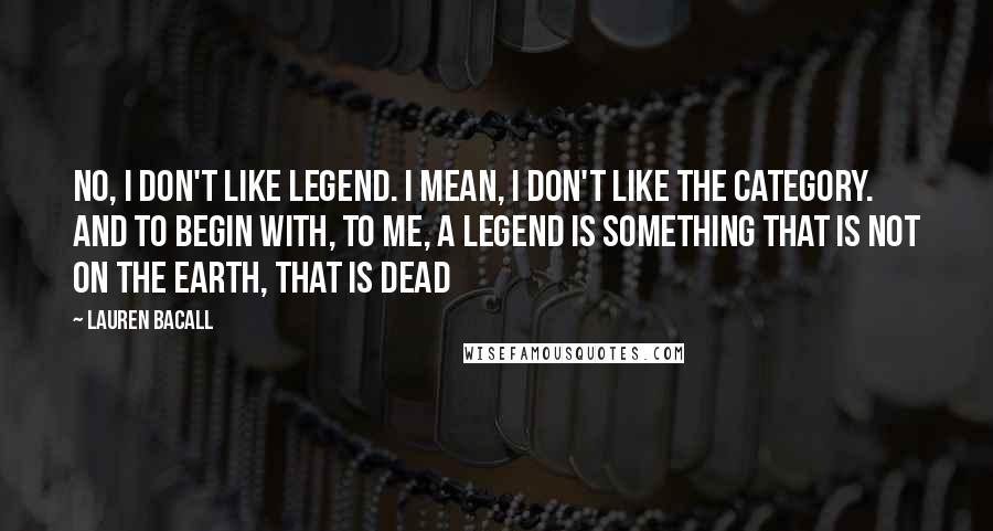 Lauren Bacall Quotes: No, I don't like legend. I mean, I don't like the category. And to begin with, to me, a legend is something that is not on the Earth, that is dead