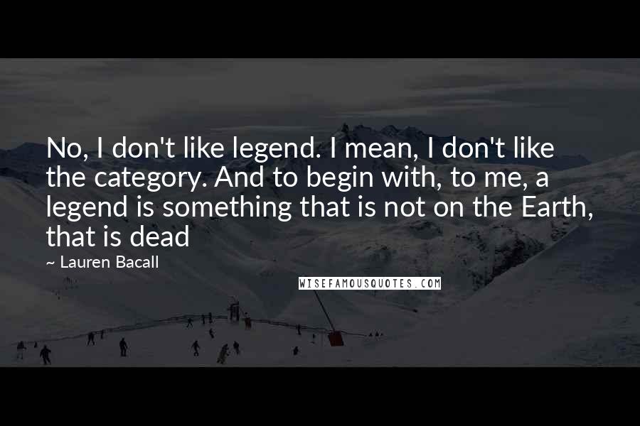 Lauren Bacall Quotes: No, I don't like legend. I mean, I don't like the category. And to begin with, to me, a legend is something that is not on the Earth, that is dead