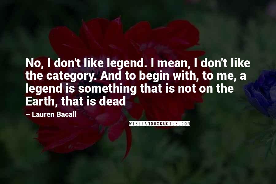 Lauren Bacall Quotes: No, I don't like legend. I mean, I don't like the category. And to begin with, to me, a legend is something that is not on the Earth, that is dead