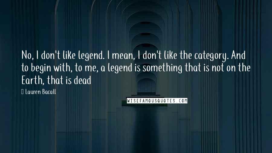 Lauren Bacall Quotes: No, I don't like legend. I mean, I don't like the category. And to begin with, to me, a legend is something that is not on the Earth, that is dead