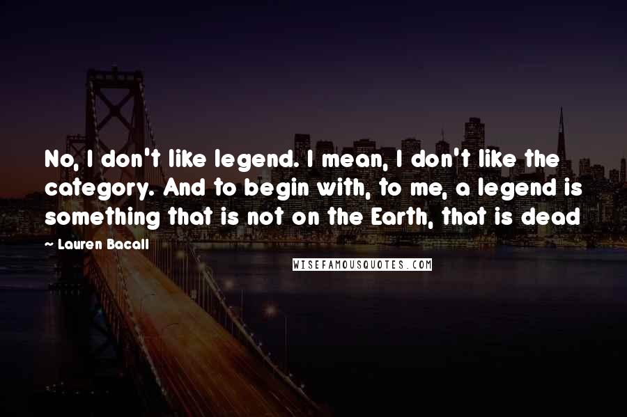 Lauren Bacall Quotes: No, I don't like legend. I mean, I don't like the category. And to begin with, to me, a legend is something that is not on the Earth, that is dead