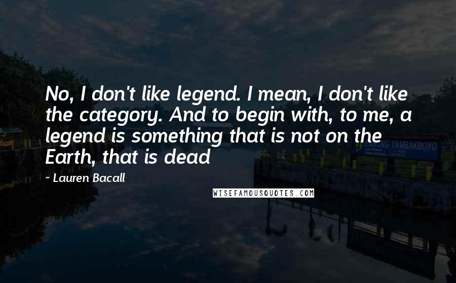 Lauren Bacall Quotes: No, I don't like legend. I mean, I don't like the category. And to begin with, to me, a legend is something that is not on the Earth, that is dead