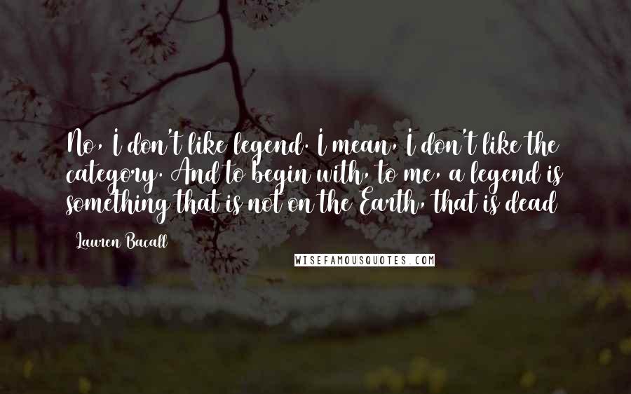 Lauren Bacall Quotes: No, I don't like legend. I mean, I don't like the category. And to begin with, to me, a legend is something that is not on the Earth, that is dead