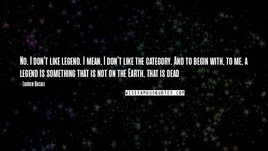 Lauren Bacall Quotes: No, I don't like legend. I mean, I don't like the category. And to begin with, to me, a legend is something that is not on the Earth, that is dead