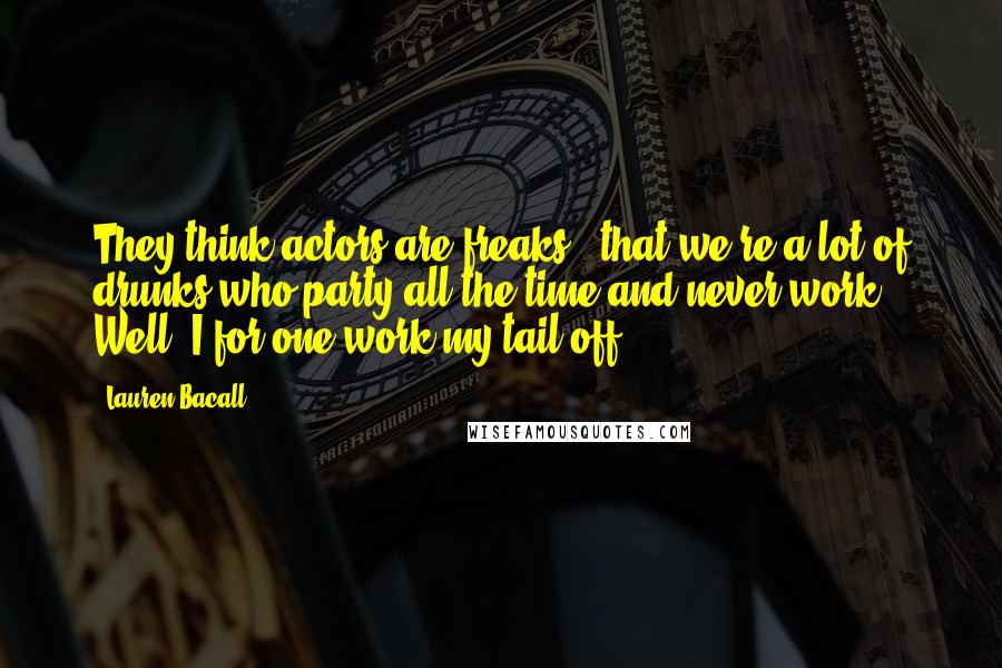 Lauren Bacall Quotes: They think actors are freaks - that we're a lot of drunks who party all the time and never work. Well, I for one work my tail off.