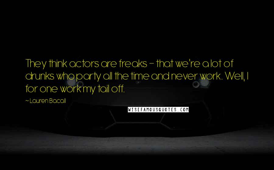 Lauren Bacall Quotes: They think actors are freaks - that we're a lot of drunks who party all the time and never work. Well, I for one work my tail off.