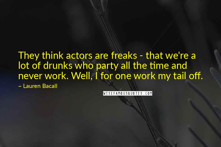 Lauren Bacall Quotes: They think actors are freaks - that we're a lot of drunks who party all the time and never work. Well, I for one work my tail off.