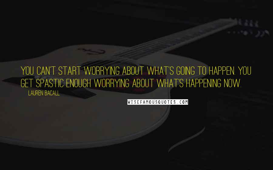 Lauren Bacall Quotes: You can't start worrying about what's going to happen. You get spastic enough worrying about what's happening now.