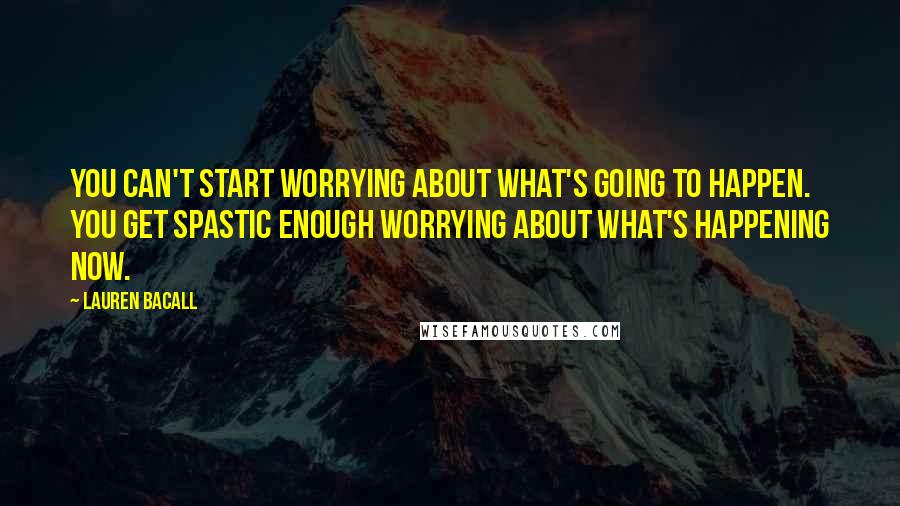 Lauren Bacall Quotes: You can't start worrying about what's going to happen. You get spastic enough worrying about what's happening now.