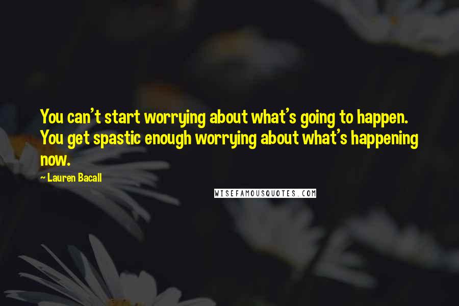 Lauren Bacall Quotes: You can't start worrying about what's going to happen. You get spastic enough worrying about what's happening now.