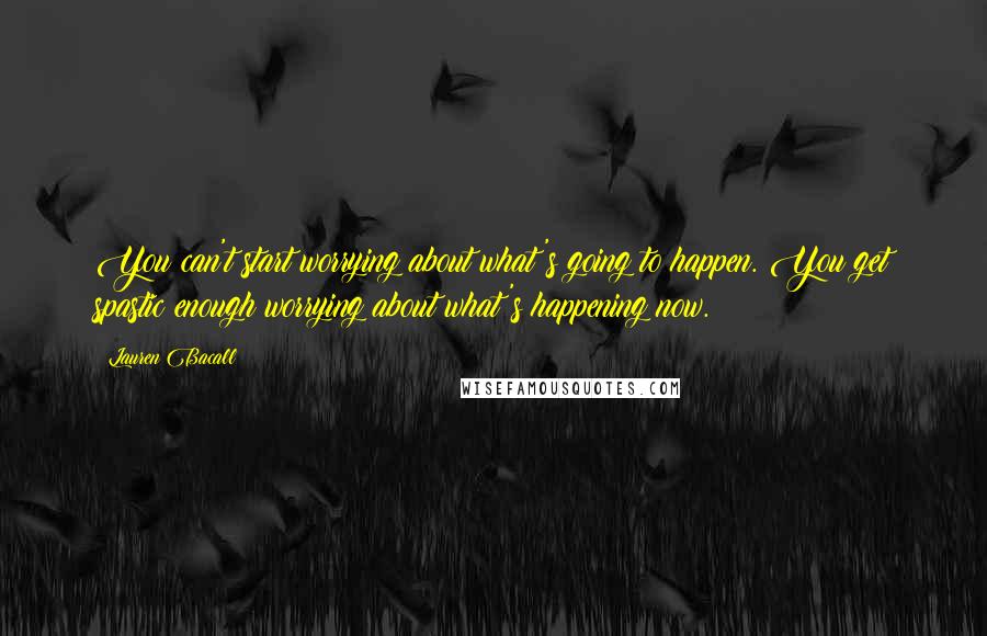 Lauren Bacall Quotes: You can't start worrying about what's going to happen. You get spastic enough worrying about what's happening now.