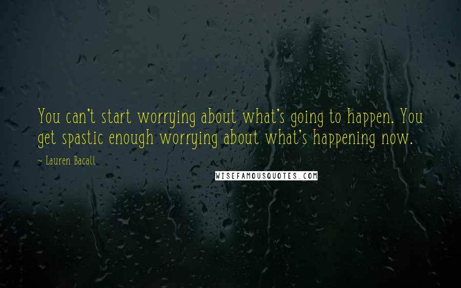 Lauren Bacall Quotes: You can't start worrying about what's going to happen. You get spastic enough worrying about what's happening now.