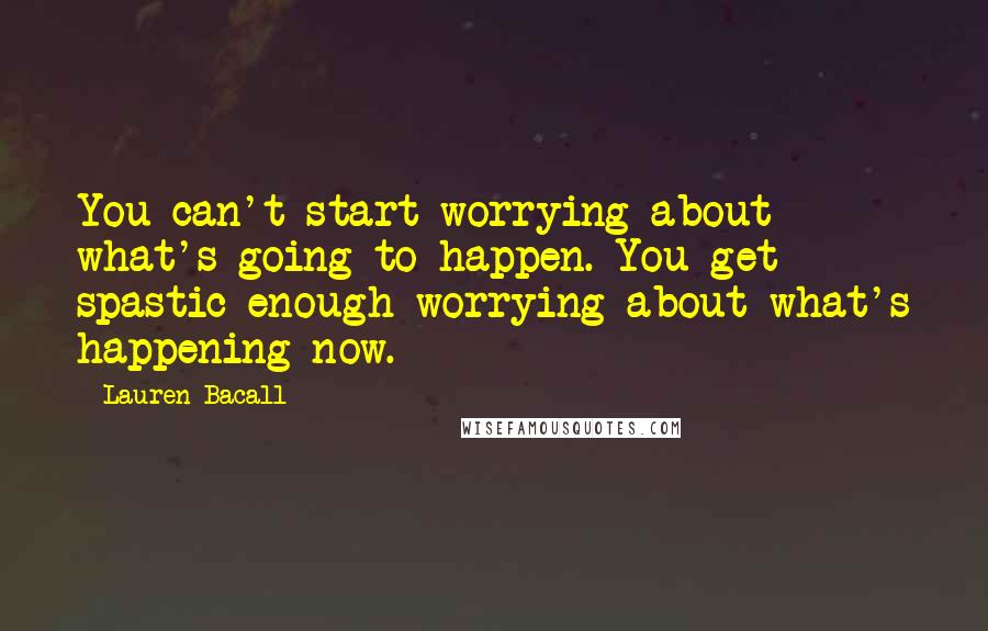 Lauren Bacall Quotes: You can't start worrying about what's going to happen. You get spastic enough worrying about what's happening now.