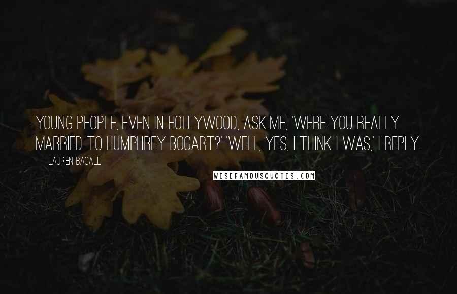 Lauren Bacall Quotes: Young people, even in Hollywood, ask me, 'Were you really married to Humphrey Bogart?' 'Well, yes, I think I was,' I reply.