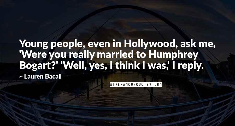Lauren Bacall Quotes: Young people, even in Hollywood, ask me, 'Were you really married to Humphrey Bogart?' 'Well, yes, I think I was,' I reply.