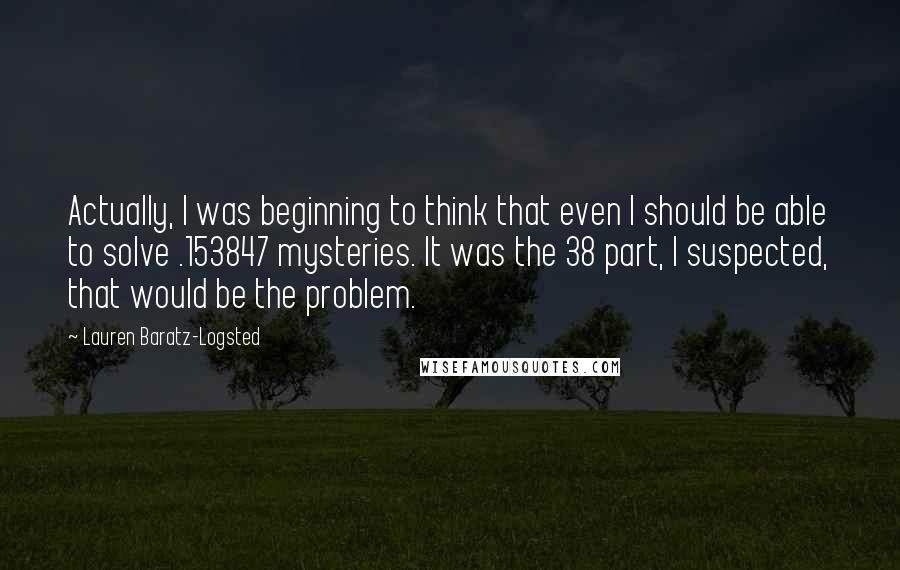 Lauren Baratz-Logsted Quotes: Actually, I was beginning to think that even I should be able to solve .153847 mysteries. It was the 38 part, I suspected, that would be the problem.