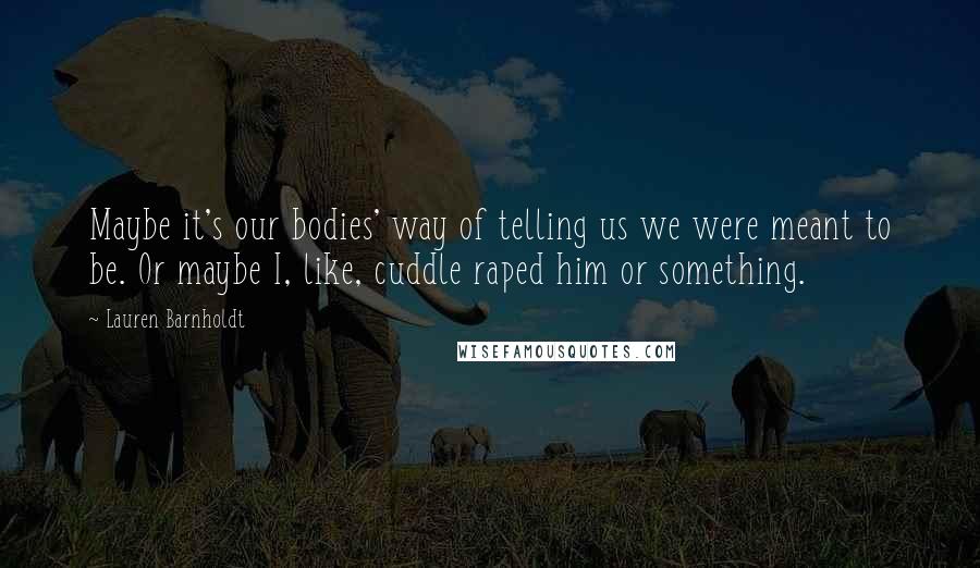 Lauren Barnholdt Quotes: Maybe it's our bodies' way of telling us we were meant to be. Or maybe I, like, cuddle raped him or something.