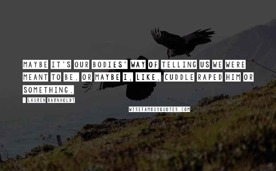 Lauren Barnholdt Quotes: Maybe it's our bodies' way of telling us we were meant to be. Or maybe I, like, cuddle raped him or something.