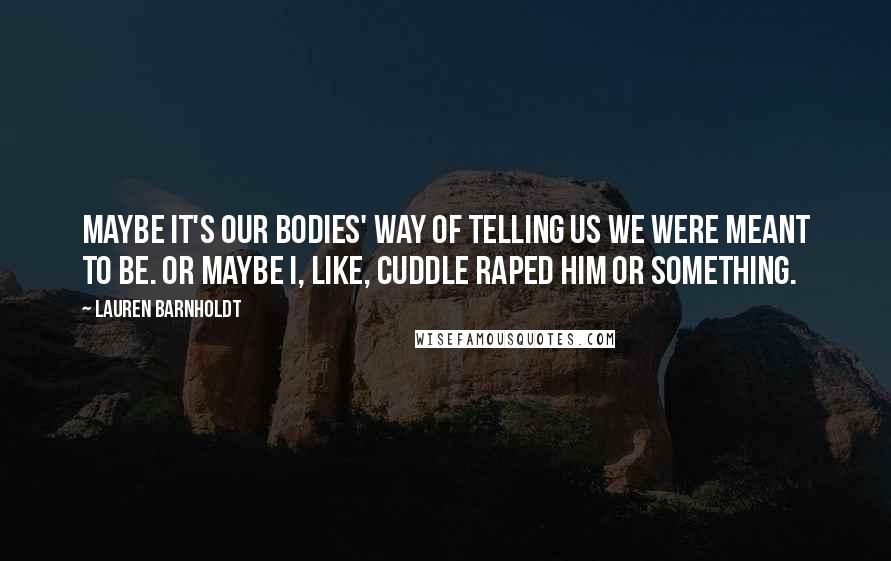 Lauren Barnholdt Quotes: Maybe it's our bodies' way of telling us we were meant to be. Or maybe I, like, cuddle raped him or something.