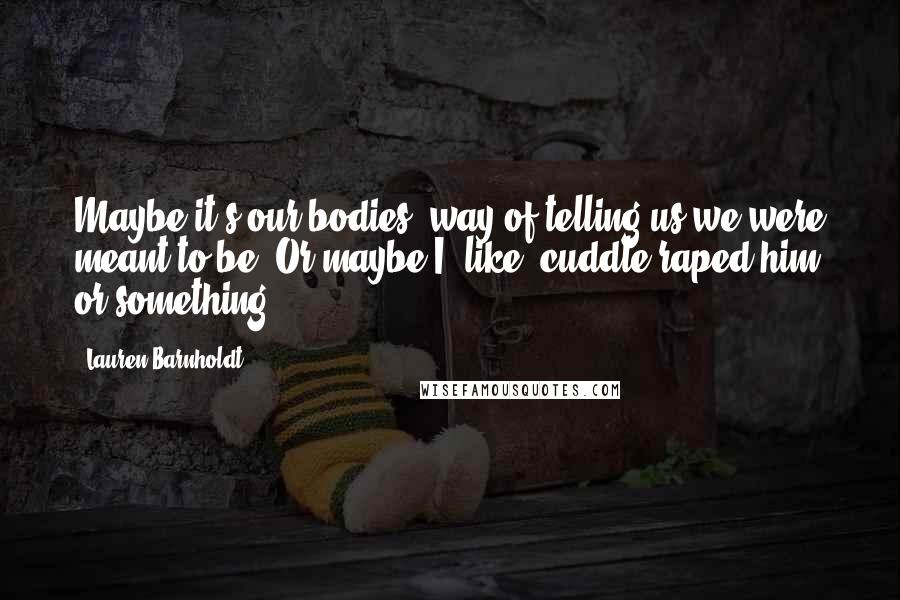 Lauren Barnholdt Quotes: Maybe it's our bodies' way of telling us we were meant to be. Or maybe I, like, cuddle raped him or something.