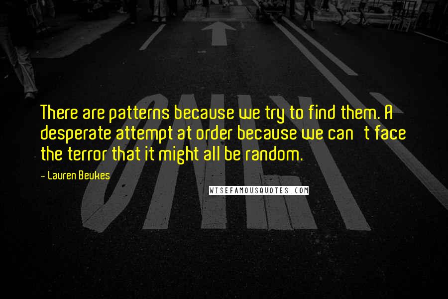 Lauren Beukes Quotes: There are patterns because we try to find them. A desperate attempt at order because we can't face the terror that it might all be random.