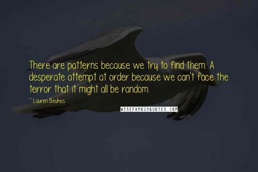 Lauren Beukes Quotes: There are patterns because we try to find them. A desperate attempt at order because we can't face the terror that it might all be random.