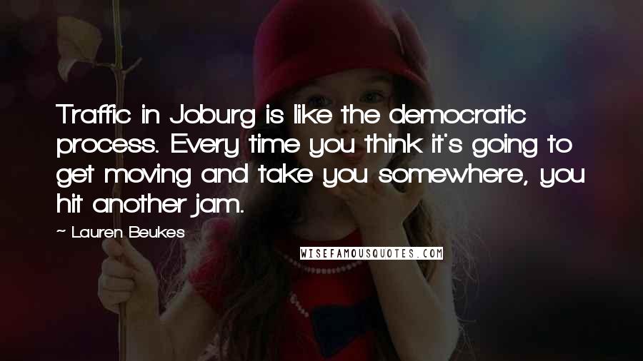 Lauren Beukes Quotes: Traffic in Joburg is like the democratic process. Every time you think it's going to get moving and take you somewhere, you hit another jam.