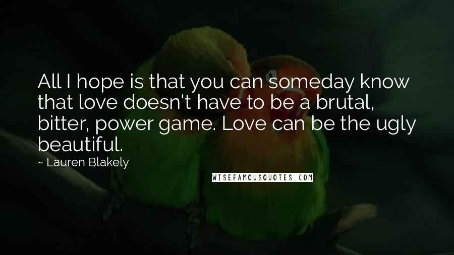 Lauren Blakely Quotes: All I hope is that you can someday know that love doesn't have to be a brutal, bitter, power game. Love can be the ugly beautiful.