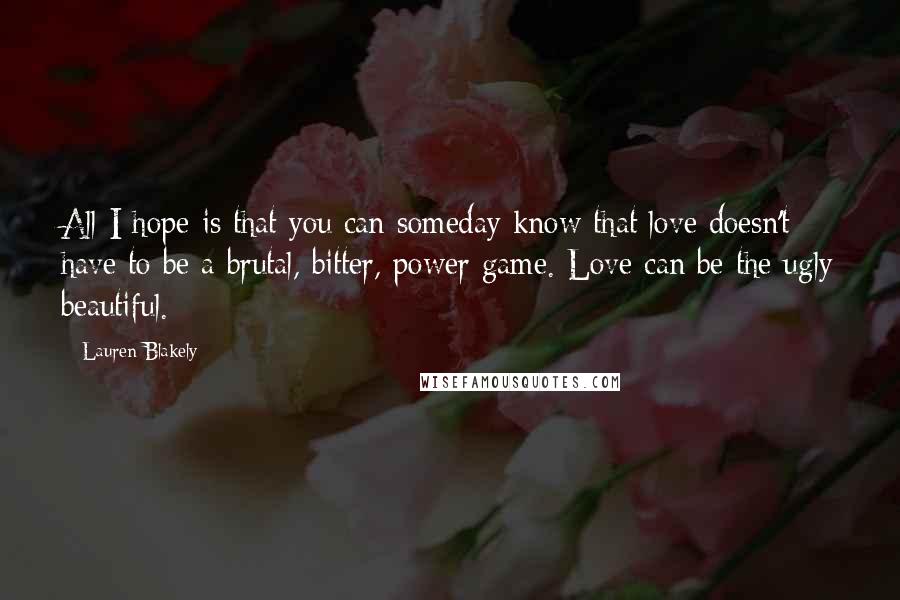 Lauren Blakely Quotes: All I hope is that you can someday know that love doesn't have to be a brutal, bitter, power game. Love can be the ugly beautiful.