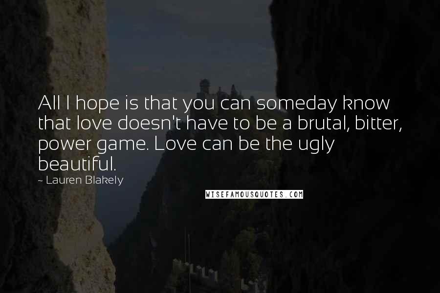 Lauren Blakely Quotes: All I hope is that you can someday know that love doesn't have to be a brutal, bitter, power game. Love can be the ugly beautiful.