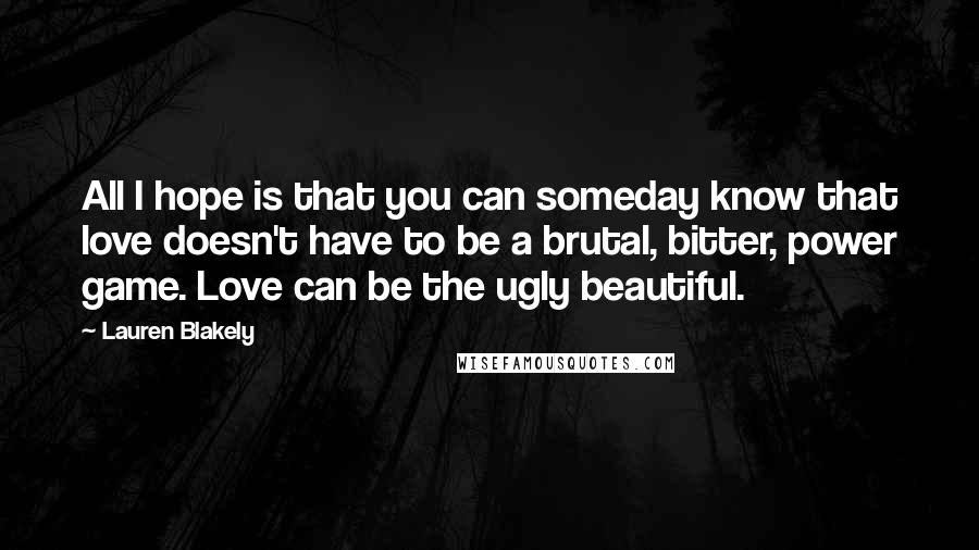 Lauren Blakely Quotes: All I hope is that you can someday know that love doesn't have to be a brutal, bitter, power game. Love can be the ugly beautiful.