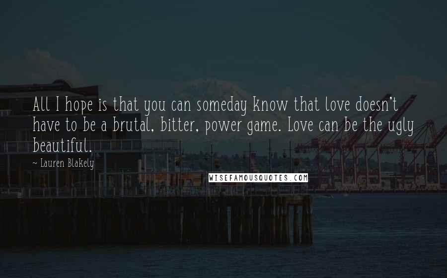 Lauren Blakely Quotes: All I hope is that you can someday know that love doesn't have to be a brutal, bitter, power game. Love can be the ugly beautiful.