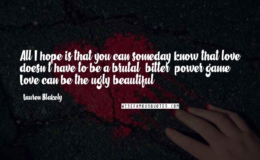 Lauren Blakely Quotes: All I hope is that you can someday know that love doesn't have to be a brutal, bitter, power game. Love can be the ugly beautiful.