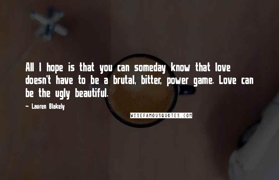 Lauren Blakely Quotes: All I hope is that you can someday know that love doesn't have to be a brutal, bitter, power game. Love can be the ugly beautiful.