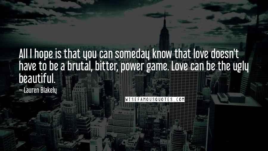 Lauren Blakely Quotes: All I hope is that you can someday know that love doesn't have to be a brutal, bitter, power game. Love can be the ugly beautiful.