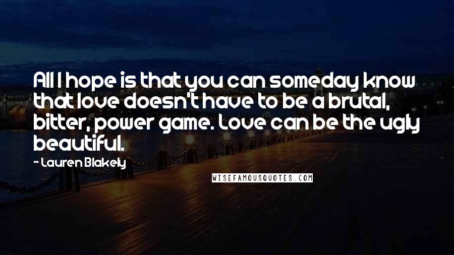 Lauren Blakely Quotes: All I hope is that you can someday know that love doesn't have to be a brutal, bitter, power game. Love can be the ugly beautiful.