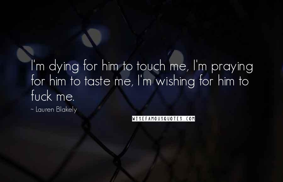 Lauren Blakely Quotes: I'm dying for him to touch me, I'm praying for him to taste me, I'm wishing for him to fuck me.