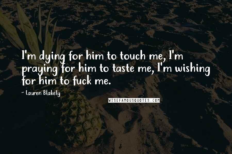 Lauren Blakely Quotes: I'm dying for him to touch me, I'm praying for him to taste me, I'm wishing for him to fuck me.