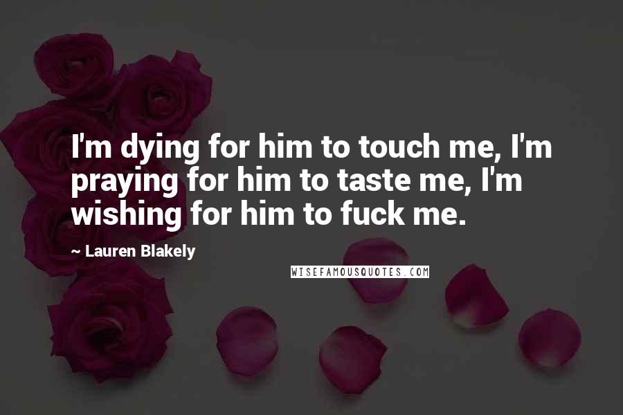 Lauren Blakely Quotes: I'm dying for him to touch me, I'm praying for him to taste me, I'm wishing for him to fuck me.