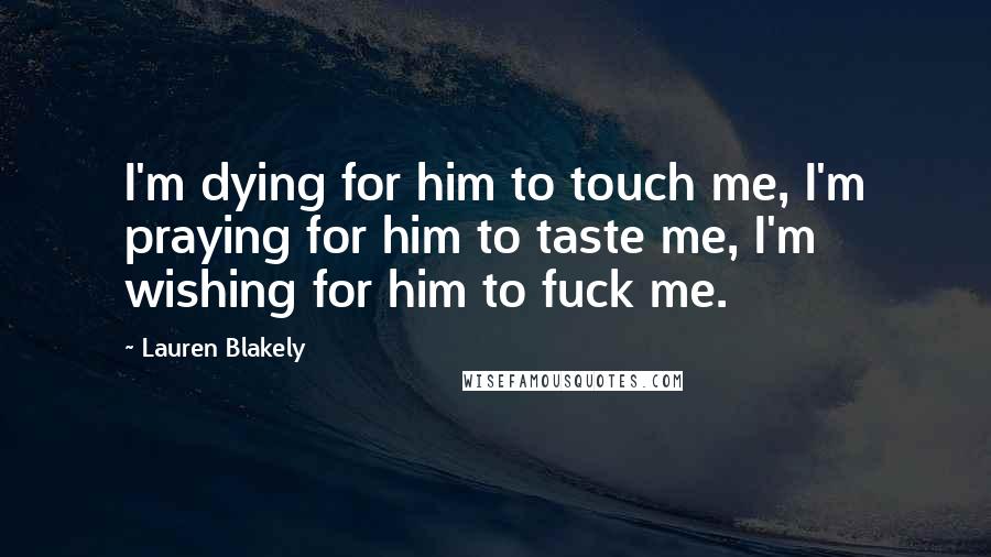 Lauren Blakely Quotes: I'm dying for him to touch me, I'm praying for him to taste me, I'm wishing for him to fuck me.