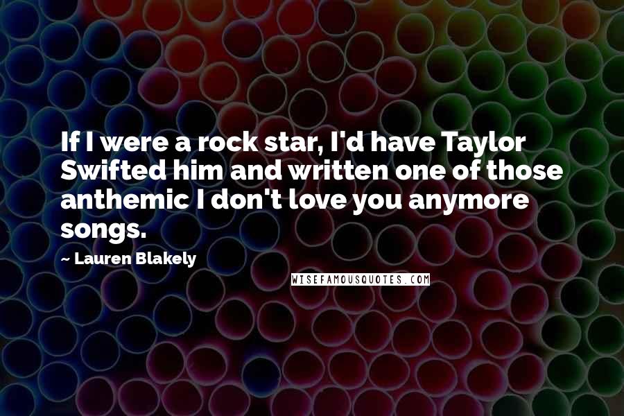 Lauren Blakely Quotes: If I were a rock star, I'd have Taylor Swifted him and written one of those anthemic I don't love you anymore songs.