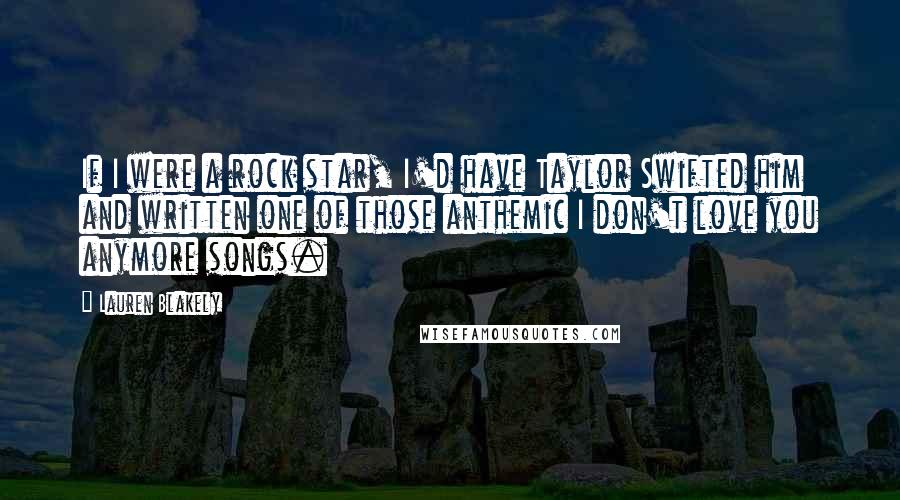 Lauren Blakely Quotes: If I were a rock star, I'd have Taylor Swifted him and written one of those anthemic I don't love you anymore songs.