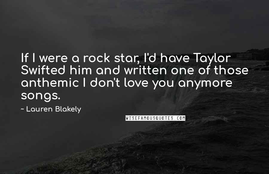 Lauren Blakely Quotes: If I were a rock star, I'd have Taylor Swifted him and written one of those anthemic I don't love you anymore songs.