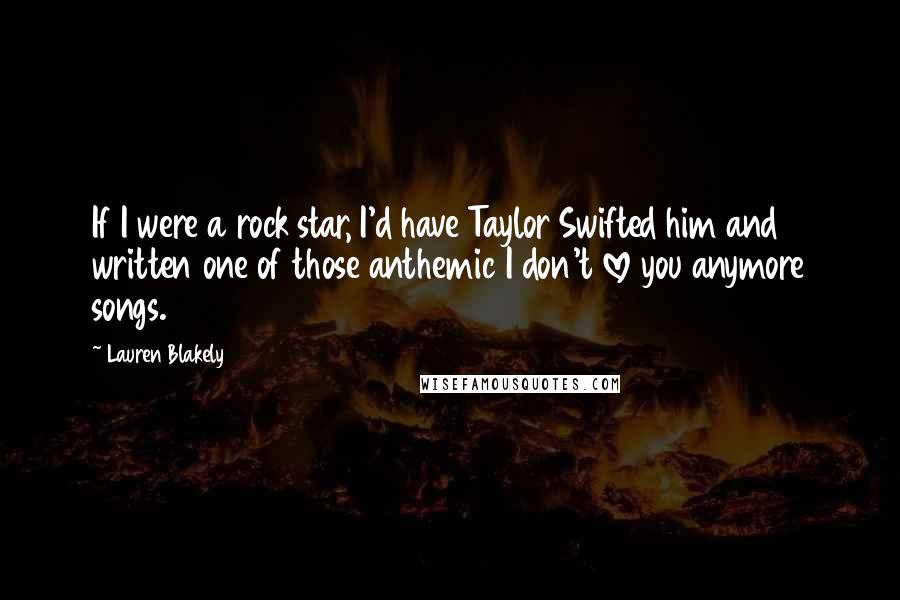 Lauren Blakely Quotes: If I were a rock star, I'd have Taylor Swifted him and written one of those anthemic I don't love you anymore songs.