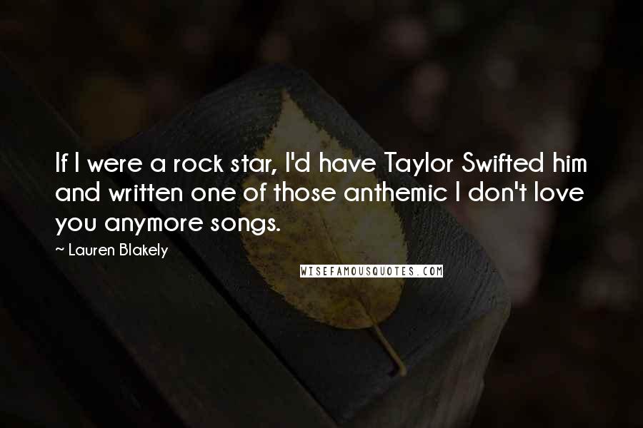 Lauren Blakely Quotes: If I were a rock star, I'd have Taylor Swifted him and written one of those anthemic I don't love you anymore songs.